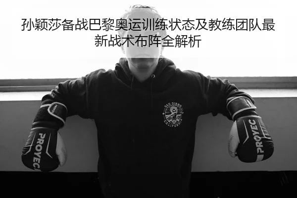 孙颖莎备战巴黎奥运训练状态及教练团队最新战术布阵全解析